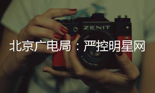 北京网红的纪广电局录片明星投资严控参与商业