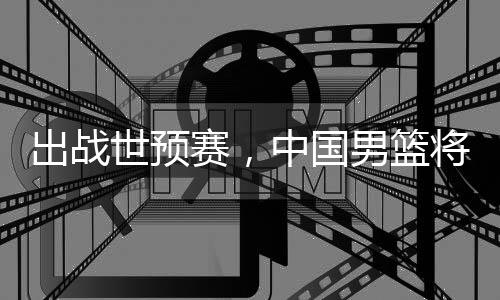 男篮中国将赴利亚澳大出战世预赛，