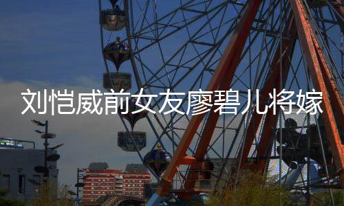 碧儿威前女友对象嫁人结婚刘恺廖碧 廖儿将是谁