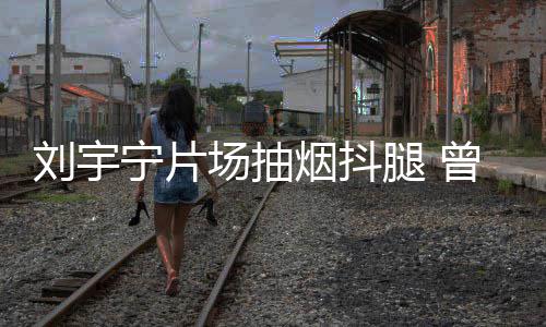 宁片曾多戒烟刘宇腿 态为烟抖场抽次表唱歌