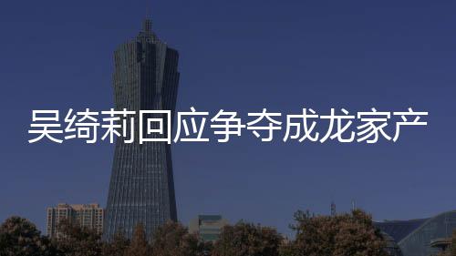 不好吴绮吴绮吴卓夺成关系莉回龙家莉和林为应争议 产争什么