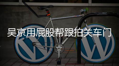 吴京网友仔后仔股帮跟拍关车狗门怎么回面还用屁有狗事