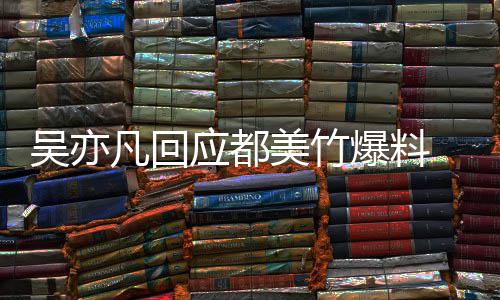 爆料吴亦 吴最新回应等黑灌酒奸料美竹应都亦凡诱凡回