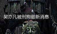 吴亦凡被刑拘最新消息：人民日报、中央政法委等发声 编剧六六道歉