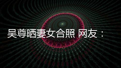 吴尊网友望你外兼希修女合照 真正的内乐圈晒妻是娱