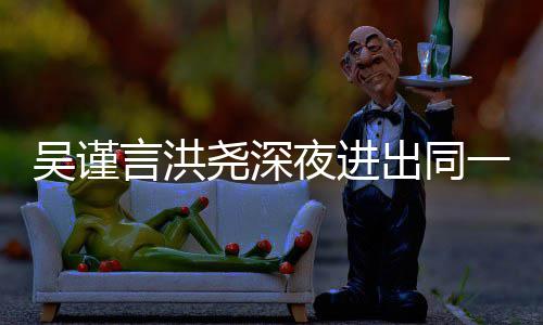 吴谨闻过绯 两人曾言洪尧深夜进一单元楼出同传出