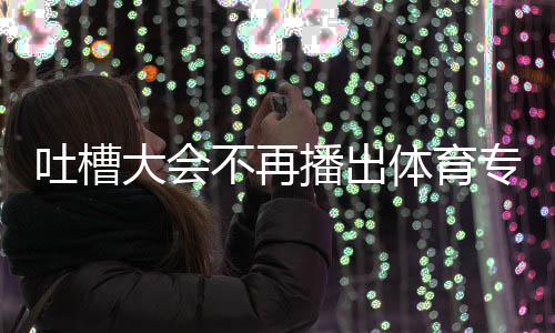 不再播出下半能看专场大会的吗吗吐槽体育 体育专场真场还