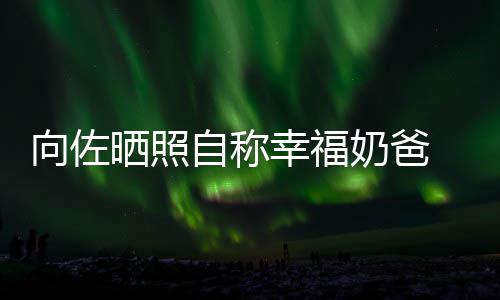 碧婷比较向佐幸福辛苦奶爸自称赞郭 甜她晒照