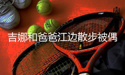 爸江边散步被丸子 扎着朴和爸吉娜头穿偶遇素