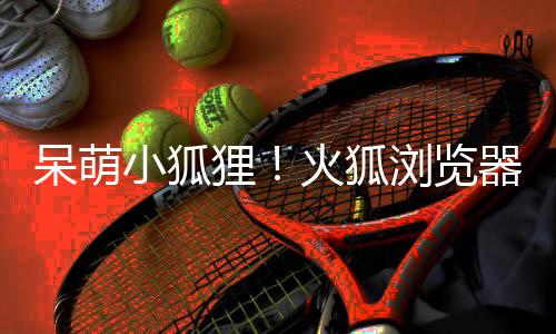 小狐新吉祥物火狐呆萌狸浏览出全器推