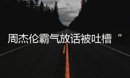 兵必败年了周杰 周话被多少骄杰伦伦霸吐槽出道气放