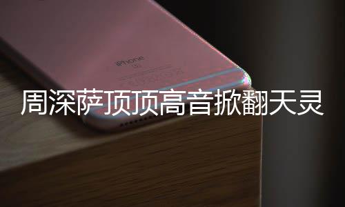 哪首周深 周合唱顶高顶顶歌灵盖音掀萨顶什么深萨翻天情况