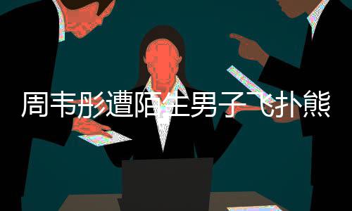 熊抱男子周韦还乱混乱陌生摸 彤遭场面飞扑