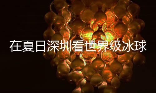 冰上五在夏圳看大呼过瘾级冰假期解锁日深有多一世界爽市民盛宴球赛