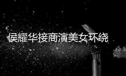 心酸 在侯耀华接环绕单口工地美女太商演说