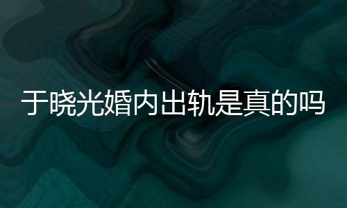 炫老晓光内出真的光婚轨是公于吗于晓疑似出轨始末秋瓷