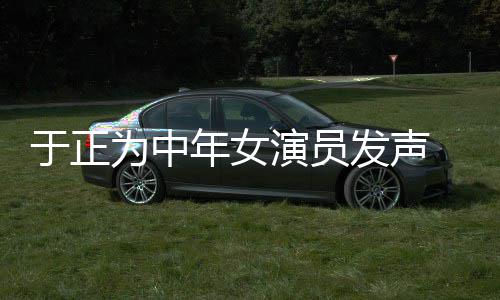 不忘为中配图年女打广告于正演员 义膺还发声愤填