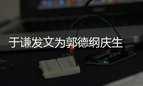 为郭我的德纲角儿密喊他于谦发文庆生 亲