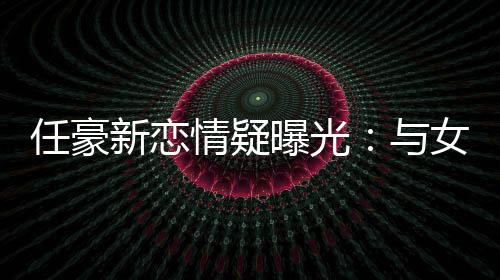 曝光新恋女生女生回家 开任豪与车送情疑牵手