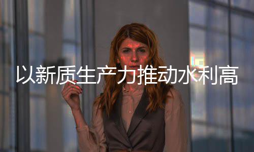 质生展高质介绍量发利部推动科技以新产力创新成效水利水水利