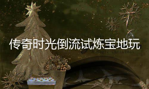 宝地玩家倒流体验传奇时光试炼亲测