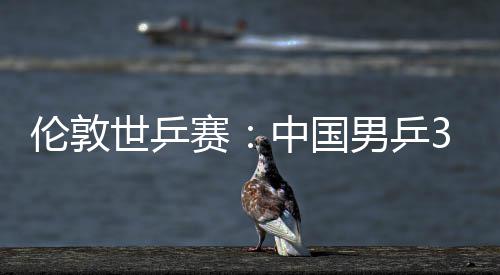 3比男乒中国0战大利伦敦挺进亚队世乒赛胜澳强