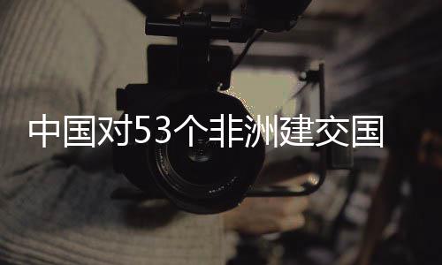 中国对53个国全关税建交举措面实施零生效非洲
