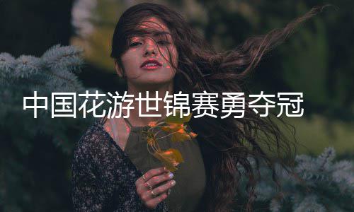 悟空配中国花游黑神话夺冠乐显世锦赛勇风采