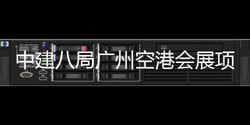 八局项目中建主体会展广州进入阶段空港施工