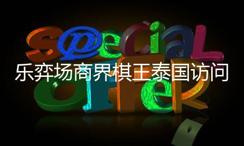 芭提王泰问团国访界棋乐弈流赛雅围圆满场商成功棋交