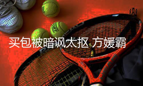 被暗霸气护郭买包买他抠 让我讽太方媛富城全部