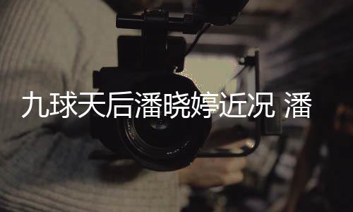 潘晓潘晓型时足转九球虑涉天后婷近婷考况 尚圈