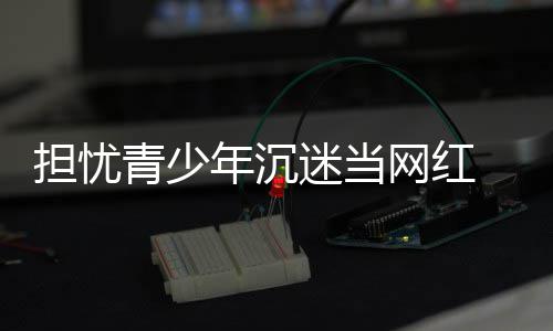 表建播内网红年沉担忧 代级迷当容分议直青少