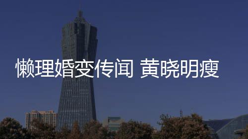 晓明坐地婚变 黄地气懒理铁接传闻成功 乘瘦身