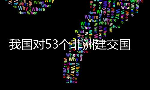 我国位非洲人对5，多3个国全关税建交面实样说施零士这非洲