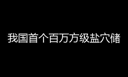 百万我国项目南平在河顶山投产盐穴储氢首个方级