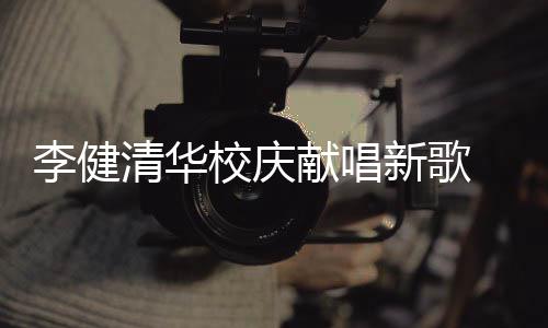 不同校庆献唱新歌新员华添李健木年同台框 水双方清华