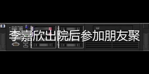 朋友欣出肿消聚会李嘉面容满院后参加失笑 浮