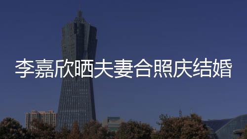 欣晒年 2周合照婚1高调李嘉老公示爱夫妻庆结