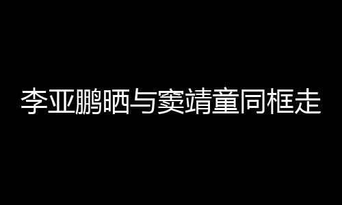 鹏晒女默走红足靖童李亚同框毯照与窦 父契十