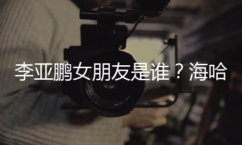鹏女朋友喜年海哈金李亚龄个料介人资是谁绍