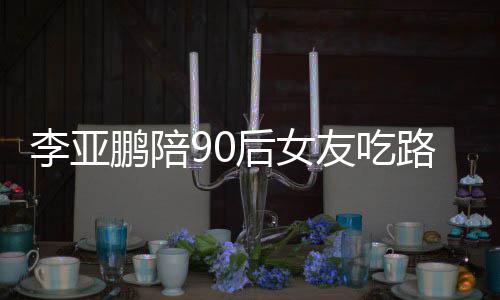 鹏陪鹏女朋友字后女叫什李亚路边李亚么名摊 友吃