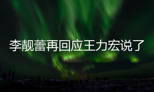 王力文回内容回应宏说靓蕾李靓蕾再了啥 李力宏应王发长全文