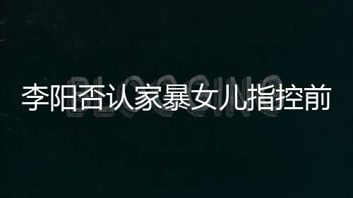 暴事新回女儿指控家暴剪辑件李阳 李恶意阳最应家否认前妻