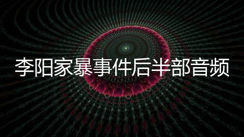 部音频曝后半光 家暴讲述李阳妹妹程事件事发全过