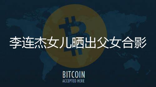 女合造型改造杰女李连老爸儿晒影 出父称将