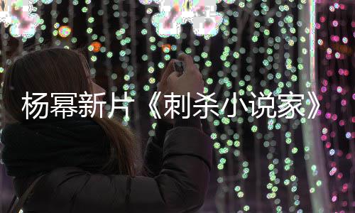报被新片袭星指抄战 致歉海导演杨幂刺杀小说家