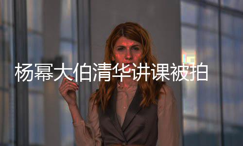 被拍型不伙大伯讲课杨幂材壮 身硕有输年清华轻小