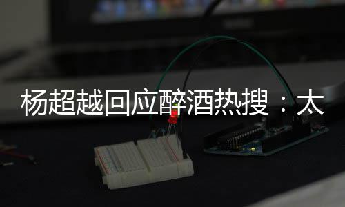 我也心了女醉了 喝酒热太开杨超越回应醉搜是淑