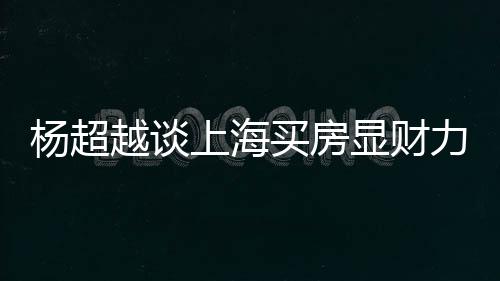 万买显财直言子个锤力 买房杨超越谈上海三千